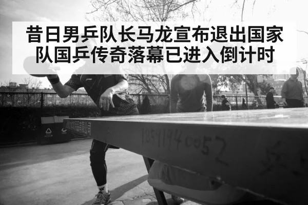 昔日男乒队长马龙宣布退出国家队国乒传奇落幕已进入倒计时